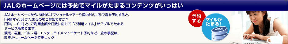 JAL�̃z�[���y�[�W�ɂ͗\��Ń}�C�������܂�R���e���c�������ς��I JAL�z�[���y�[�W����A�C�O�̃I�v�V���i���c�A�[�⍑���O�̃S���t���\�񂷂�ƁA�u�\��}�C���v�����܂�̂������m�ł����H�u�\��}�C���v�ƁA�����p���z������ɉ����āu�����p�}�C���v���_�u���ł��܂�T�[�r�X������܂��B�ό��A���}�A�S���t��A�G���^�[�e�C�����g�`�P�b�g�\��ȂǁA���̎�z�́A�܂�JAL�z�[���y�[�W�Ń`�F�b�N�I
