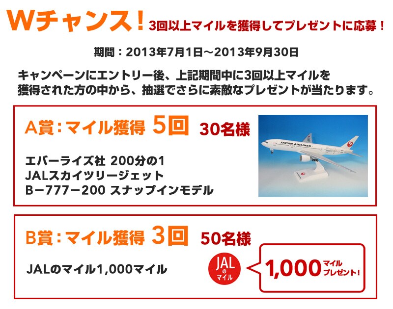 W�`�����X�I3��ȏ�}�C�����l�����ăv���[���g�ɉ���I���ԁF2013�N7��1���`2013�N9��1�� �L�����y�[���ɃG���g���[��A3��ȏ�}�C�����l�����ꂽ���̒�����A
���I�ł���ɑf�G�ȃv���[���g��������܂��B A�܁F�}�C���l�� 5�� 30���l �G�o�[���C�Y�� 200����1 JAL�X�J�C�c���[�W�F�b�g B�|777�|200 �X�i�b�v�C�����f�� B�܁F�}�C���l�� 3�� 50���l JAL�̃}�C��1,000�}�C�� 1000�}�C���v���[���g�I