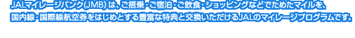 JAL�}�C���[�W�o���N(JMB�j�́A������E���h���E�����H�E�V���b�s���O�Ȃǂł��߂��}�C�����A�������E���ې��q�󌔂��͂��߂Ƃ���L�x�ȓ��T�ƌ�������������JAL�̃}�C���[�W�v���O�����ł��B