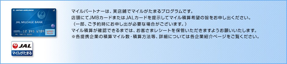 �}�C���p�[�g�i�[�Ƃ́@�}�C���p�[�g�i�[�́A���X�܂Ń}�C�������܂�v���O�����ł��B�X���ɂ�JMB�J�[�h�܂���JAL�J�[�h��񎦂��ă}�C���ώZ��]�̎|�����\���o���������B�i�ꕔ�A���\�񎞂ɂ��\���o���K�v�ȏꍇ���������܂��B�j�}�C���ώZ���m�F�ł���܂ł́A���q���܃��V�[�g��ۊǂ��������܂��悤���肢�������܂��B���e��g��Ƃ̐ώZ�}�C�����E�ώZ���@���A�ڍׂɂ��Ă͊e��ƏЉ�y�[�W���������������B