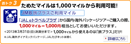 ���g�N3�@���߂��}�C����1,000�}�C�����痘�p�\�I
JMB���v���X�����p�}�C���uJAL e�g���x���v���U�v���獑���E�C�O�p�b�P�[�W�c�A�[���w���̍ہA1,000�}�C��=1,000�~�����Ƃ��Ă��g�����������܂��B��2013�N3��31���i���j���ϕ��܂Ł�1,000�}�C������g����̂́u���v���X�v�����I�i�ʏ�JAL IC���p�N�[�|���ł̂����p��10,000�}�C������j��JAL�C�O�_�C�i�~�b�N�p�b�P�[�W�AJAL���уL�b�g�͏���