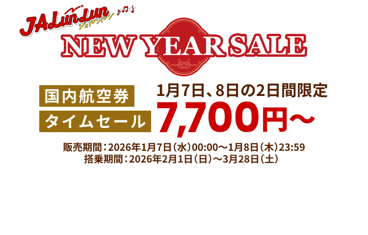 JALunLun NEW YEAR SALE 国内航空券タイムセール 1月7日、8日の2日間限定7,700円から 販売期間 2026年1月7日水曜日0時0分から1月8日木曜日23時59分まで 搭乗期間 2026年2月1日日曜日から3月28日土曜日まで