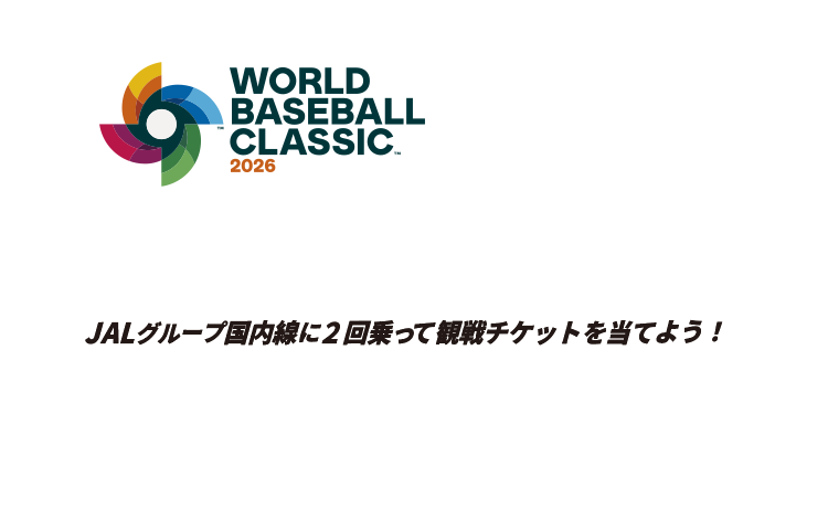 WORLD BASEBALL CLASSIC™ 2026 侍よ。再び、世界へ斬り込め。 JALグループ国内線に2回乗って観戦チケットを当てよう! 商標、著作物、名称、画像 その他の知的財産はWorld Baseball Classic, Inc.の許可を得て使用されています。