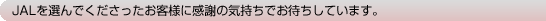 JAL��I��ł������������q�l�Ɋ��ӂ̋C�����ł��҂����Ă��܂��B