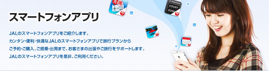 �X�}�[�g�t�H���A�v���@JAL�̃X�}�[�g�t�H���A�v�������Љ�܂��B�J���^���E�֗��E���K��JAL�̃X�}�[�g�t�H���A�v���ŗ��s�v�������炲�\��E���w���A������E�o���܂ŁA���q���܂̏o���₲���s���T�|�[�g���܂��BJAL�̃X�}�[�g�t�H���A�v���𐥔�A�����p���������B