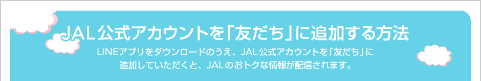 JAL�����A�J�E���g���u�F�����v�ɒǉ�������@�@LINE�A�v���̃_�E�����[�h�̂����AJAL�����A�J�E���g���u�F�����v�ɒǉ����Ă��������ƁAJAL�̂��g�N�ȏ�񂪔z�M����܂��B