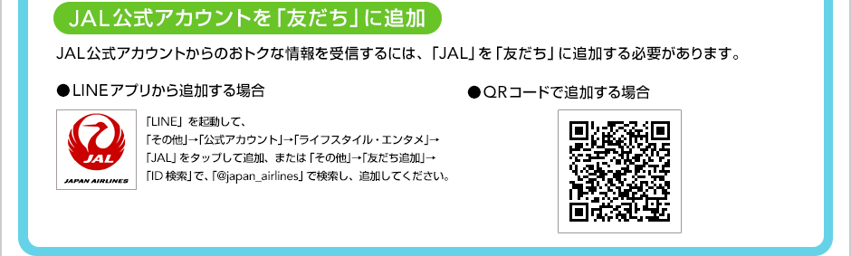 [JAL�����A�J�E���g���u�F�����v�ɒǉ�]JAL�����A�J�E���g����̂��g�N�ȏ�����M����ɂ́A�uJAL�v���u�F�����v�ɒǉ�����K�v������܂��B��LINE�A�v������ǉ�����ꍇ�@�uLINE�v���N�����āA�u���̑��v���u�����A�J�E���g�v���u���C�t�X�^�C���E�G���^���v���uJAL�v���^�b�v���Ēǉ��A�܂��́u���̑��v���u�F�����ǉ��v���uID�����v�ŁA�u@japan_airlines�v�Ō������A�ǉ����Ă��������B ��QR�R�[�h�Œǉ�����ꍇ