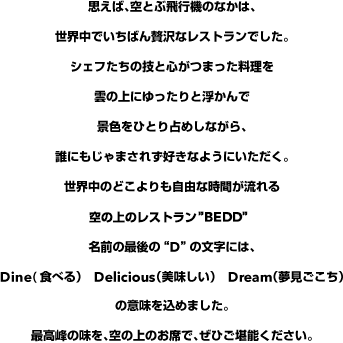 思えば、空とぶ飛行機のなかは、世界中でいちばん贅沢なレストランでした。シェフたちの技と心がつまった料理を雲の上にゆったりと浮かんで景色をひとり占めしながら、誰にもじゃまされず好きなようにいただく。世界中のどこよりも自由な時間が流れる空の上のレストラン“BEDD”名前の最後の“D”の文字には、Dine(食べる）　Delicious（美味しい）　Dream（夢見ごこち）の意味を込めました。最高峰の味を、空の上のお席で、ぜひご堪能ください。