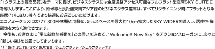 「1クラス上の最高品質」をテーマに掲げ、ビジネスクラスには全席通路アクセス可能なフルフラット型座席SKY SUITE Ⅱを導入します。これにより、欧米線と長距離東南アジア線のビジネスクラス座席は、すべてリクライニング時にフラットとなる
座席(*1)になり、機内でより快適にお過ごしいただけます。
エコノミークラスには777-300ER型機と同様に、足元スペースを最大約10cm拡大したSKY WIDERを導入し、居住性・機能性を大きく進化させます。 
  今後も、お客さまに「常に新鮮な感動を」との思いを込めて、