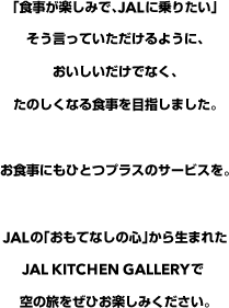 「食事が楽しみで、JALに乗りたい」そう言っていただけるように、おいしいだけでなく、たのしくなる食事を目指しました。お食事にもひとつプラスのサービスを。JALの「おもてなしの心」から生まれたJAL Kitchen Galleryで空の旅をぜひお楽しみください。