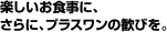 楽しいお食事に、さらに、プラスワンの歓びを。