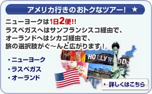 <アメリカ行きのおトクなツアー!> ニューヨークは1日2便!! ラスベガスへはサンフランシスコ経由で、オーランドへはシカゴ経由で、旅の選択肢がぐ〜んと広がります! ニューヨーク ラスベガス オーランド 詳細はこちら