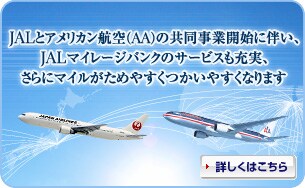 JALとアメリカン航空(AA)の共同事業開始に伴い、JALマイレージバンクのサービスも充実、さらにマイルがためやすくつかいやすくなります 詳しくはこちら