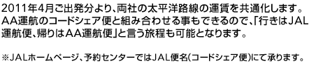 2011年4月ご出発分より、両社の太平洋路線の運賃を共通化します。AA運航のコードシェア便と組み合わせる事もできるので、「行きはJAL運航便、帰りはAA運航便」と言う旅程も可能となります。