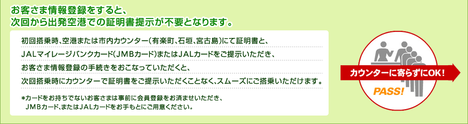 ���q���܏��o�^������ƁA���񂩂�o����`�ł̏ؖ����񎦂��s�v�ƂȂ�܂��B���񓋏掞�A��`�܂��͎s���J�E���^�[�i�L�y���A�Ί_�A�{�Ó��j�ɂďؖ����ƁAJAL�}�C���[�W�o���N�J�[�h�iJMB�J�[�h�j�܂���JAL�J�[�h�����񎦂��������A���q���܏��o�^�̎葱���������Ȃ��Ă��������ƁA���񓋏掞�ɃJ�E���^�[�ŏؖ��������񎦂����������ƂȂ��A�X���[�Y�ɂ����悢�������܂��B���J�[�h���������łȂ����q���܂͎��O�ɉ���o�^�����ς܂����������AJMB�J�[�h�A�܂���JAL�J�[�h��������Ƃɂ��p�ӂ��������B