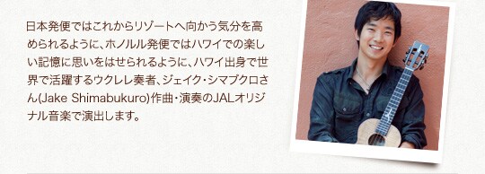 ���{���ւł͂��ꂩ�烊�]�[�g�֌������C�������߂���悤�ɁA�z�m�������ւł̓n���C�ł̊y�����L���Ɏv�����͂�����悤�ɁA�n���C�o�g�Ő��E�Ŋ��􂷂�E�N�����t�ҁA�W�F�C�N�E�V�}�u�N������(Jake Shimabukuro)��ȁE���t��JAL�I���W�i�����y�uMy Resort�v�ŉ��o���܂��B(10��1������T�[�r�X�J�n)