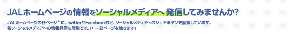 JAL�z�[���y�[�W�̏����\�[�V�������f�B�A�֔��M���Ă݂܂���? JAL�z�[���y�[�W�̊e�y�[�W* �ɁATwitter��Facebook�ȂǁA�\�[�V�������f�B�A�ւ̃V�F�A�{�^����ݒu���Ă��܂��B�e�\�[�V�������f�B�A�ւ̏�񔭐M���ȒP�ł��B (* �ꕔ�y�[�W�������܂�)
