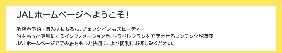 JAL�z�[���y�[�W�ւ悤�����I�q�󌔗\��E�w���͂������A�`�F�b�N�C�����X�s�[�f�B�[�B���������ƕ֗��ɂ���C���t�H���[�V������A�g���x���v�������[��������R���e���c�����ځIJAL�z�[���y�[�W�ŋ�̗��������Ɖ��K�ɁA���֗��ɂ��y���݂��������B