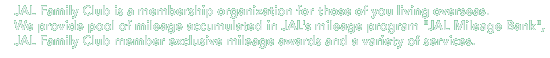 JAL Family Club (JALFC) is a fee-based extension of JMB for international travelers and their families. Anyone who joins JAL Family Club automatically becomes registered as a JMB member. In addition to JMB benefits, JAL Family Club members will receive a wide range of services and special offers that the entire family can enjoy.