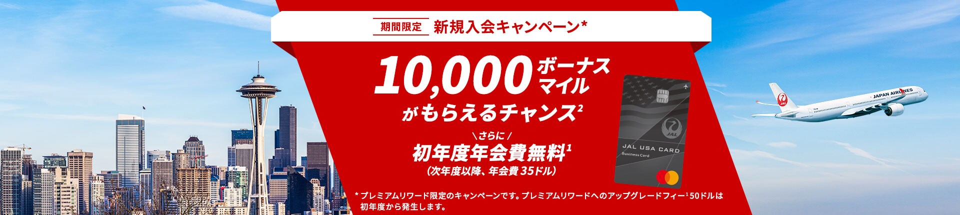 期間限定 新規入会キャンペーン* 10,000ボーナスマイルがもらえるチャンス さらに 初年度年会費無料（次年度以降、年会費 35ドル）プレミアムリワード限定のキャンペーンです。プレミアムリワードへのアップグレードフィー50ドルは初年度から発生します。 