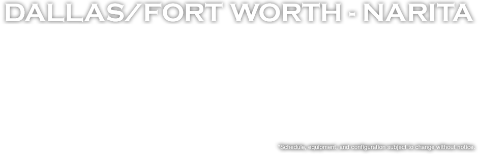 DALLAS / FORT WORTH - NARITA *Schedule, equipment, and configuration subject to change without notice.