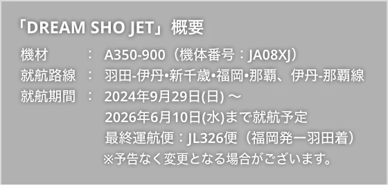 「DREAM SHO JET」概要 機材：A350-900（機体番号：JA08XJ） 就航路線：羽田-伊丹•新千歲•福岡•那覇、伊丹-那覇線 就航期間：2024年9月29日(日)～2026年6月10日(水)まで就航予定 最終運航便：JL326便（福岡発ー羽田着） ※予告なく変更となる場合がございます。