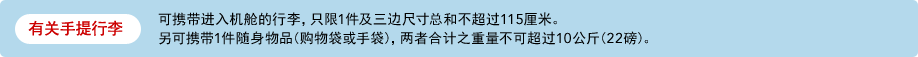 有关手提行李 可携带进入机舱的行李，只限1件及三边尺寸总和不超过11​​5厘米。另可携带1件随身物品(购物袋或手袋)，两者合计之重量不可超过10公斤(22磅)。
