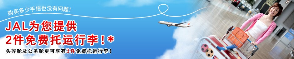 购买多少手信也没有问题！JAL为您提供 2件免费托运行李！ * 头等舱及公务舱更可享有3件免费托运行李！