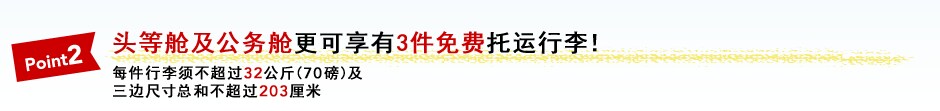 Point2 头等舱及公务舱更可享有3件免费托运行李！ 每件行李须不超过32公斤(70磅)及 三边尺寸总和不超过203厘米