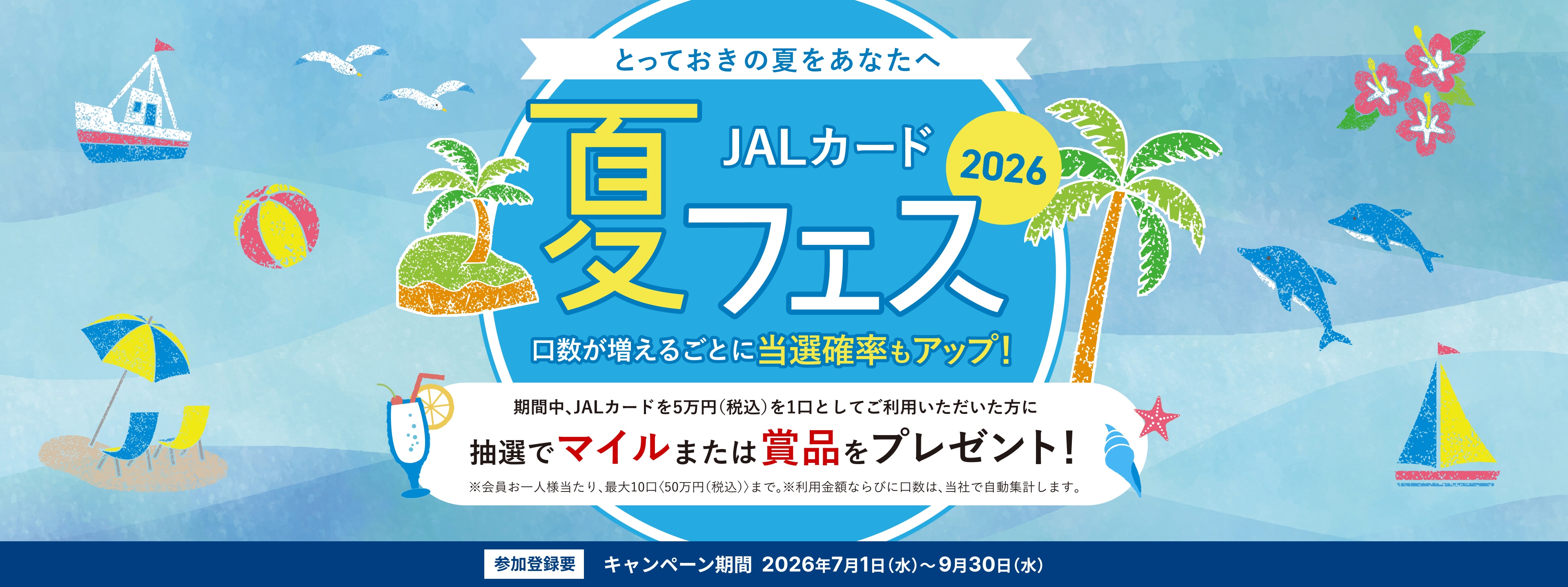 JALカード夏フェス2026 ～とっておきの夏をあなたへ～ 期間中、JALカードを5万円（税込）を1口としてご利用いただいた方に抽選でマイルまたは賞品をプレゼント！口数が増えるごとに当選確率もアップ！