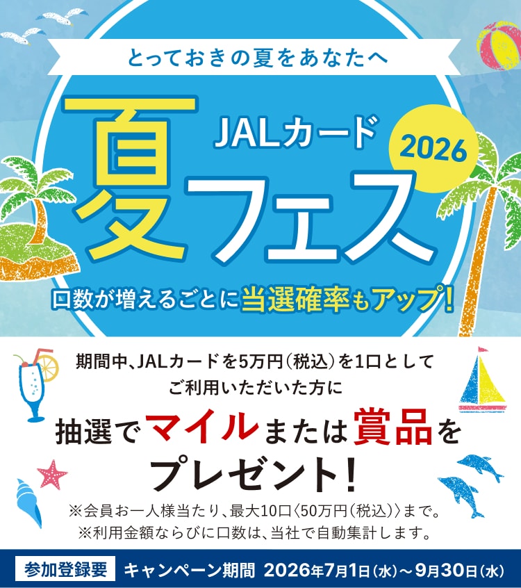 JALカード夏フェス2026 ～とっておきの夏をあなたへ～ 期間中、JALカードを5万円（税込）を1口としてご利用いただいた方に抽選でマイルまたは賞品をプレゼント！口数が増えるごとに当選確率もアップ！