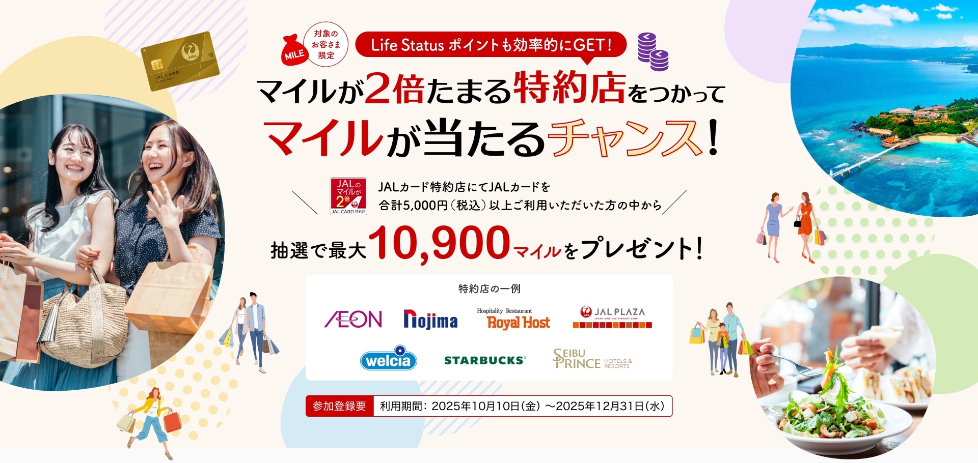 ［対象のお客さま限定］Life Status ポイントも効率的にGET！マイルが2倍たまる特約店をつかってマイルが当たるチャンス JALカード特約店にてJALカードを合計5,000円（税込）以上ご利用いただいた方の中から、抽選でマイルをプレゼント。