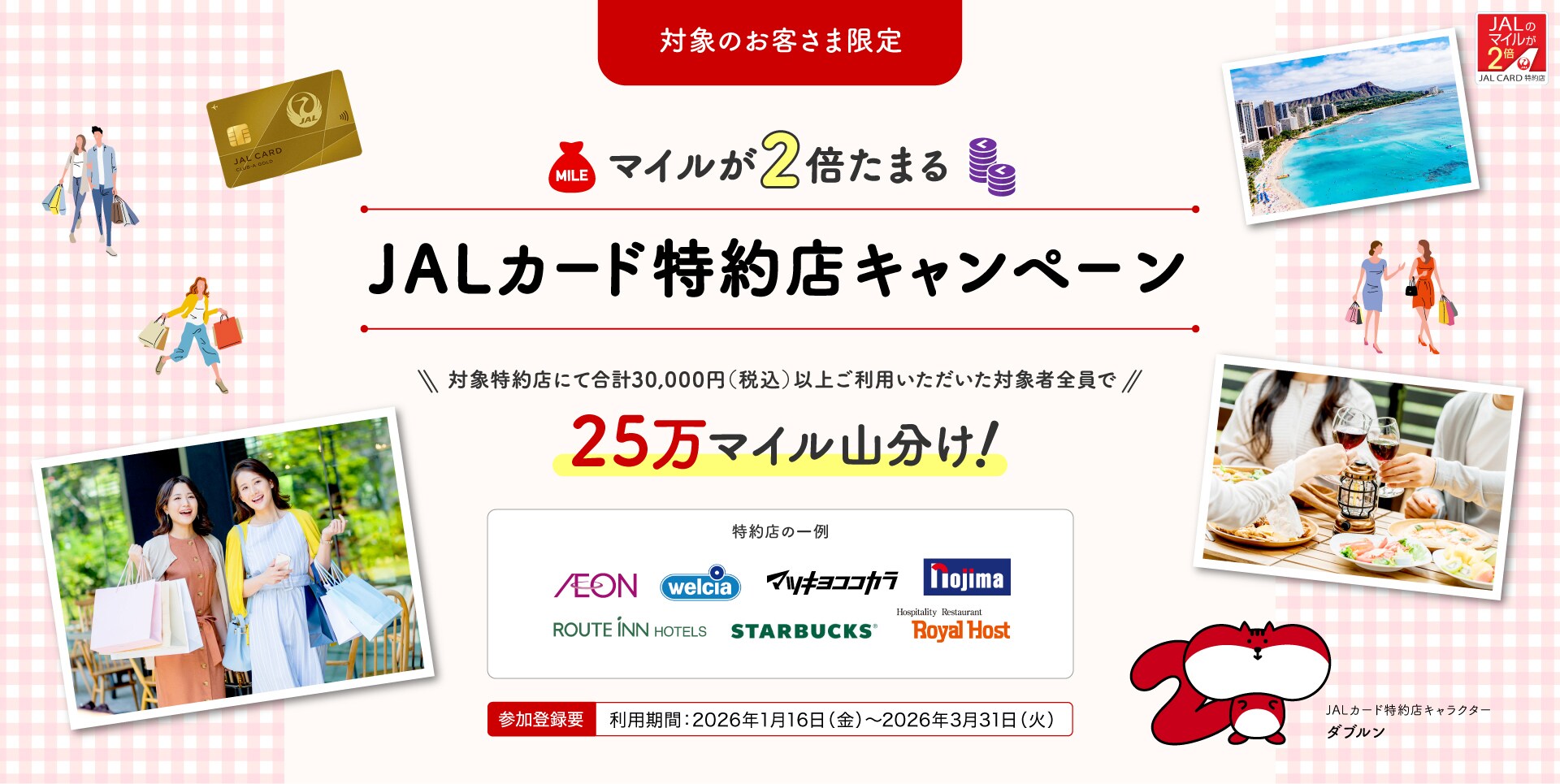 ［対象のお客さま限定］25万マイル山分け！マイルが2倍たまるJALカード特約店キャンペーン 対象特約店にて合計30,000円（税込）以上ご利用いただいた対象者全員で、25万マイルを山分け。 このキャンペーンは、期間中に参加登録が必要です。