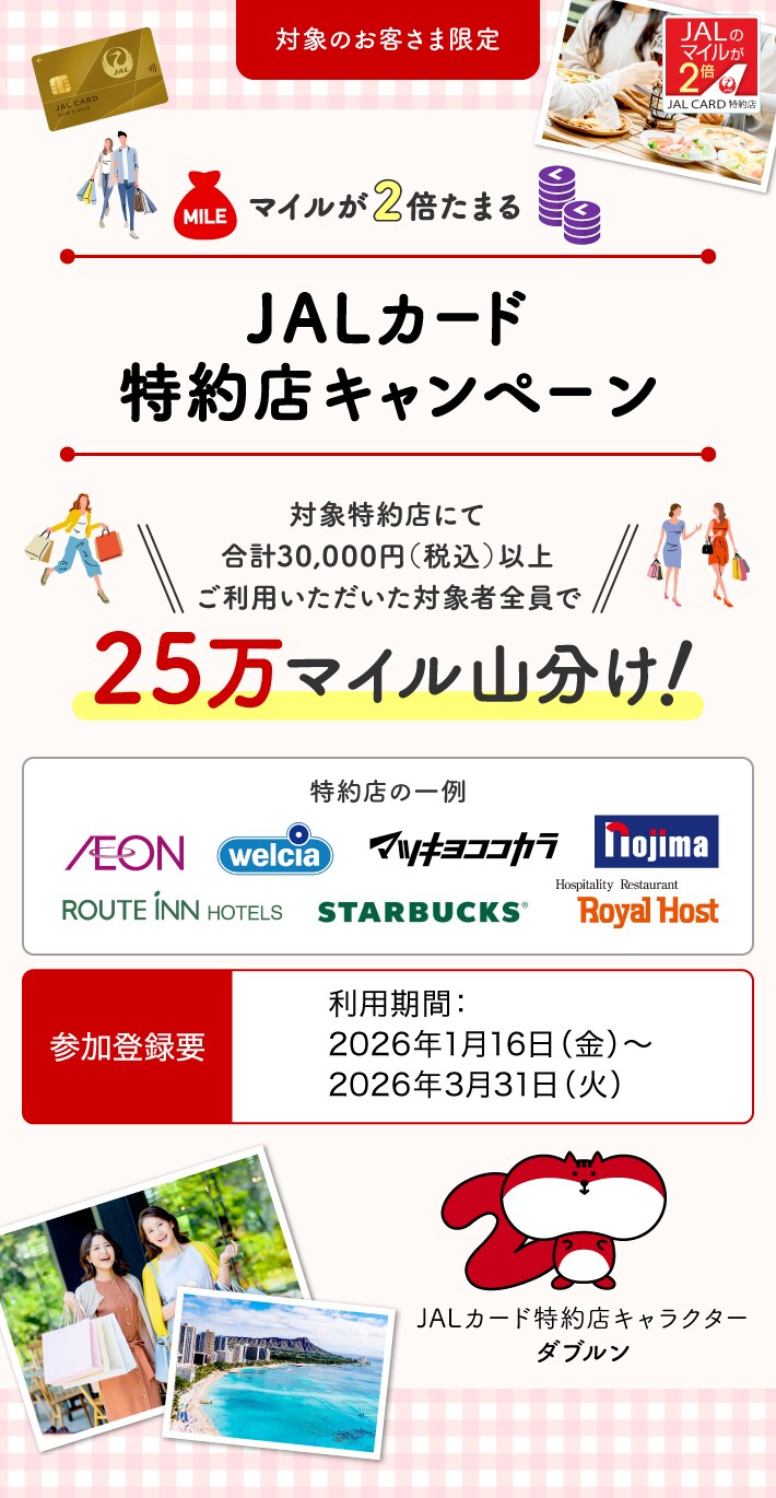 ［対象のお客さま限定］25万マイル山分け！マイルが2倍たまるJALカード特約店キャンペーン 対象特約店にて合計30,000円（税込）以上ご利用いただいた対象者全員で、25万マイルを山分け。 このキャンペーンは、期間中に参加登録が必要です。