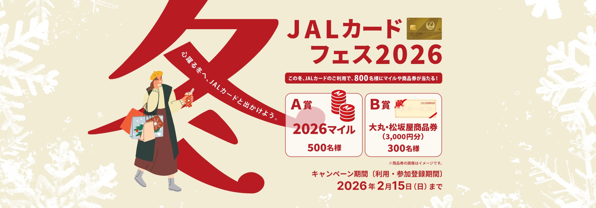 JALカード冬フェス2026 心躍る冬へ、JALカードと出かけよう。キャンペーン期間中にMyJALCARD内のキャンペーンページから参加登録の上、JALカードで合計25万円（税込）以上、うちJALカード特約店で5万円（税込）以上ご利用された方の中から、抽選でマイルまたは商品券をプレゼント。