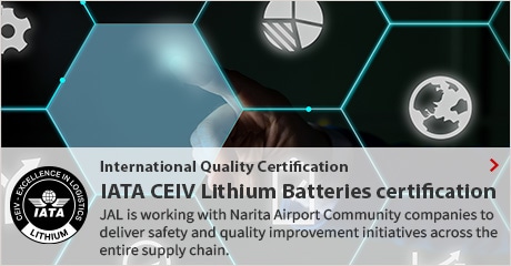 International Quality Certification, IATA CEIV Lithium Batteries certification, JAL is working with Narita Airport Community companies to deliver safety and quality improvement initiatives across the entire supply chain.
