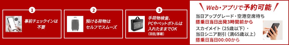 1 事前チェックインは不要 2 預ける荷物はセルフでスムーズ 3 手荷物検査、PCやペットボトルは入れたままでOK（羽田/那覇） ウェブ・アプリで予約可能 当日アップグレード・空港空席待ちは搭乗日当日出発3時間前から スカイメイト（25歳以下） 当日シニア割引（満65歳以上）は搭乗日当日0時から