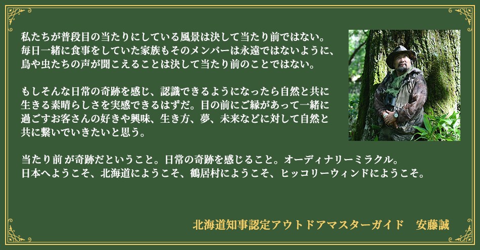 私たちが普段目の当たりにしている風景は決して当たり前ではない。毎日一緒に食事をしていた家族もそのメンバーは永遠ではないように、 鳥や虫たちの声が聞こえることは決して当たり前のことではない。もしそんな日常の奇跡を感じ、認識できるようになったら自然と共に生きる素晴らしさを実感できるはずだ。 目の前にご縁があって一緒に過ごすお客さんの好きや興味、生き方、夢、未来などに対して自然と共に繋いでいきたいと思う。当たり前が奇跡だということ。日常の奇跡を感じること。オーディナリーミラクル。日本へようこそ、北海道にようこそ、鶴居村にようこそ、ヒッコリーウィンドにようこそ。北海道知事認定アウトドアマスターガイド 安藤誠