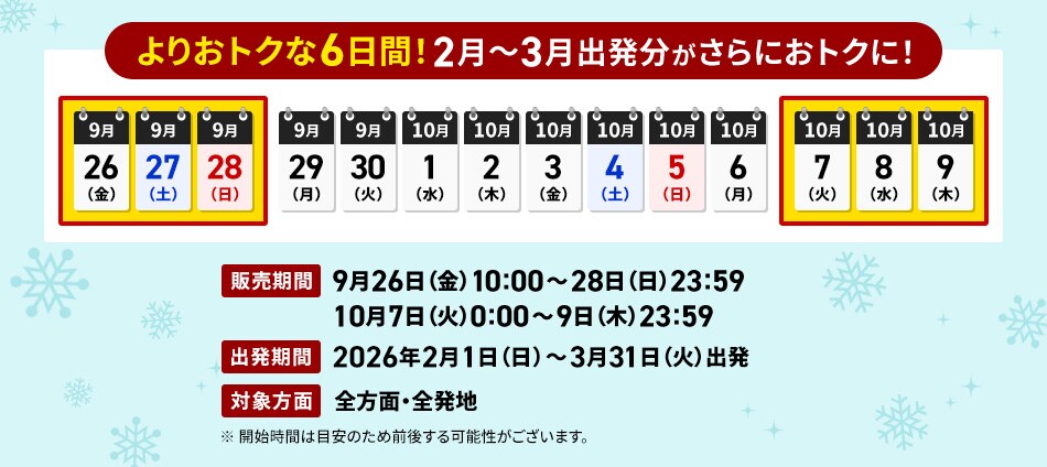 よりおトクな6日間！2～3月出発分がさらにおトクに！　販売期間 9月26日（金）10:00～28日（日）23:59、10月7日（火）0:00～9日（木）23:59　出発期間 2026年2月1日（日）～3月31日（火）出発　対象方面 全方面・全発地　※開始時間は目安のため前後する可能性がございます。