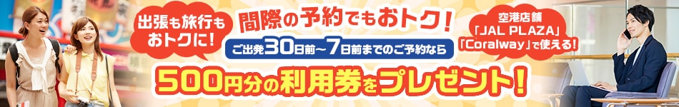 間際の予約でもおトク！ご出発30日前～7日前までのご予約なら500円分の利用券をプレゼント！出張も旅行もおトクに！空港店舗「JALPLAZA」「Coralway」で使える！