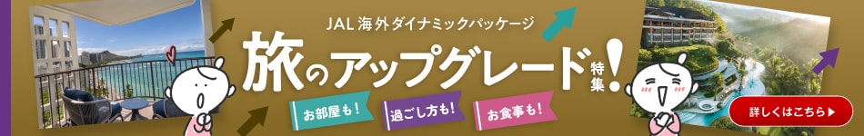 JAL海外ダイナミックパッケージ　旅のアップグレード！特集　お部屋も！ 過ごし方も！ お食事も！　詳しくはこちら