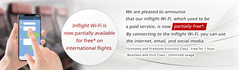 Inflight Wi-Fi is now partially available for free* on international flights. We are pleased to announce that our inflight Wi-Fi, which used to be a paid service, is now partially free*. By connecting to the inflight Wi-Fi, you can use the internet, email, and social media. * Economy and Premium Economy Class：Free for 1 hour Business and First Class：Unlimited usage