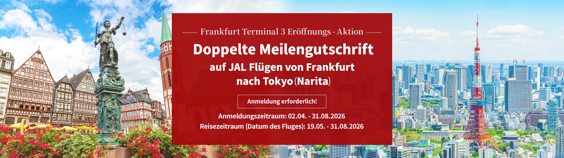 Frankfurt Terminal 3 Eröffnungs-Aktion Doppelte Meilengutschrift auf JAL Flügen von Frankfurt nach Tokyo (Narita) Anmeldung erforderlich! Anmeldungszeitraum: 02.04. – 31.08.2026 Reisezeitraum (Datum des Fluges): 19.05. – 31.08.2026