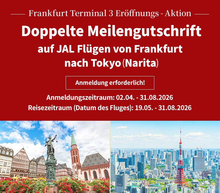 Frankfurt Terminal 3 Eröffnungs-Aktion Doppelte Meilengutschrift auf JAL Flügen von Frankfurt nach Tokyo (Narita) Anmeldung erforderlich! Anmeldungszeitraum: 02.04. – 31.08.2026 Reisezeitraum (Datum des Fluges): 19.05. – 31.08.2026