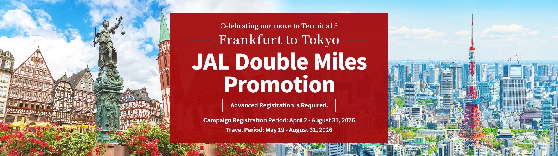 Celebrating our move to Terminal 3 Frankfurt to Tokyo JAL Double Miles Promotion Advanced Registration is Required. Campaign Registration Period: April 2 - August 31, 2026 Travel Period: May 19 - August 31, 2026