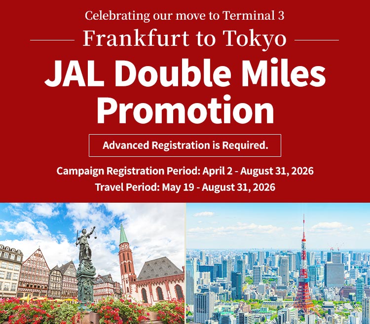 Celebrating our move to Terminal 3 Frankfurt to Tokyo JAL Double Miles Promotion Advanced Registration is Required. Campaign Registration Period: April 2 - August 31, 2026 Travel Period: May 19 - August 31, 2026