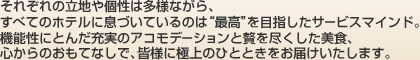 それぞれの立地や個性は多様ながら、すべてのホテルに息づいているのは“最高”を目指したサービスマインド。機能性にとんだ充実のアコモデーションと贅を尽くした美食、心からのおもてなしで、皆様に極上のひとときをお届けいたします。