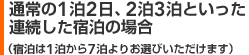 通常の1泊2日、2泊3泊といった連続した宿泊の場合（宿泊は1泊から7泊よりお選びいただけます）