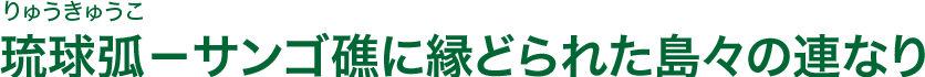 琉球弧(りゅうきゅうこ)−サンゴ礁に縁どられた島々の連なり