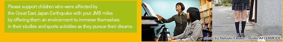 Please support children who were affected by the Great East Japan Earthquake with your JMB miles by offering them an environment to immerse themselves in their studies and sports activities as they pursue their dreams.